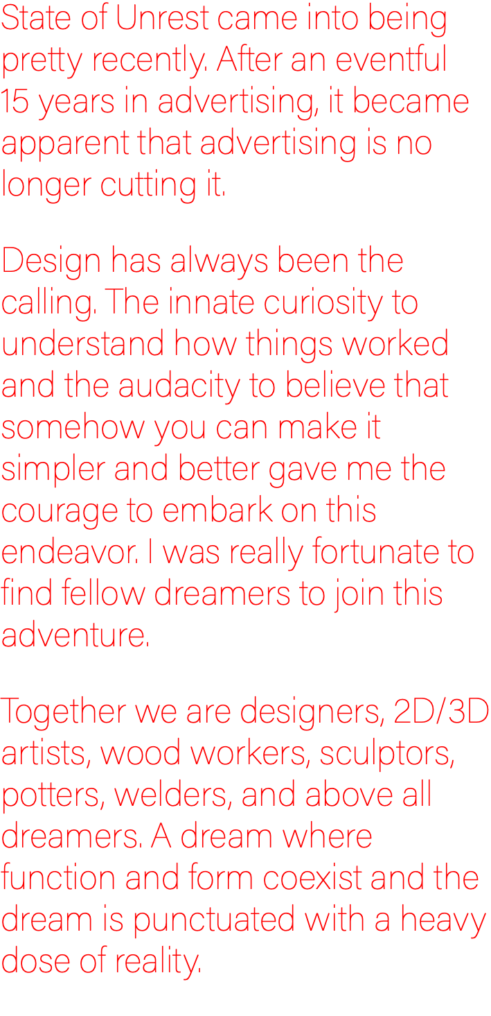 State of Unrest came into being pretty recently. After an eventful  15 years in advertising, it became apparent that advertising is no longer cutting it. Design has always been the calling. The innate curiosity to understand how things worked and the audacity to believe that somehow you can make it simpler and better gave me the courage to embark on this endeavor. I was really fortunate to find fellow dreamers to join this adventure. Together we are designers, 2D/3D artists, wood workers, sculptors, potters, welders, and above all dreamers. A dream where function and form coexist and the dream is punctuated with a heavy dose of reality.